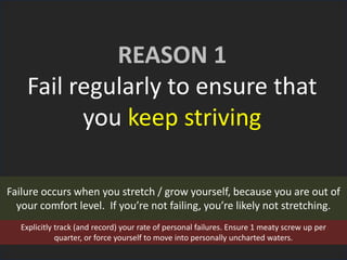 REASON 1
Fail regularly to ensure that
you keep striving
Failure occurs when you stretch / grow yourself, because you are out of
your comfort level. If you’re not failing, you’re likely not stretching.
Explicitly track (and record) your rate of personal failures. Ensure 1 meaty screw up per
quarter, or force yourself to move into personally uncharted waters.
 