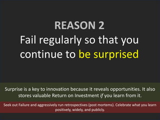 REASON 2
Fail regularly so that you
continue to be surprised
Surprise is a key to innovation because it reveals opportunities. It also
stores valuable Return on Investment if you learn from it.
Seek out Failure and aggressively run retrospectives (post mortems). Celebrate what you learn
positively, widely, and publicly.
 