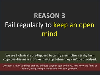 REASON 3
Fail regularly to keep an open
mind
We are biologically predisposed to calcify assumptions & shy from
cognitive dissonance. Shake things up before they can’t be dislodged.
Compose a list of 10 things that you believed 15 years ago, which you now know are false, or
at least, not quite right. Remember how sure you were.
 