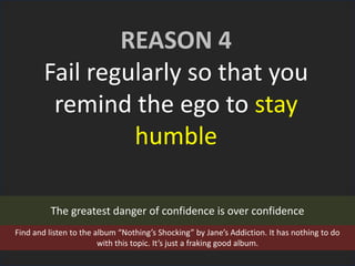 REASON 4
Fail regularly so that you
remind the ego to stay
humble
The greatest danger of confidence is over confidence
Find and listen to the album “Nothing’s Shocking” by Jane’s Addiction. It has nothing to do
with this topic. It’s just a fraking good album.
 