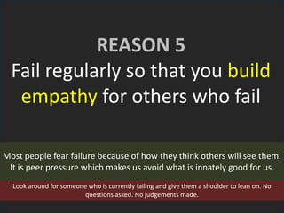 REASON 5
Fail regularly so that you build
empathy for others who fail
Most people fear failure because of how they think others will see them.
It is peer pressure which makes us avoid what is innately good for us.
Look around for someone who is currently failing and give them a shoulder to lean on. No
questions asked. No judgements made.
 