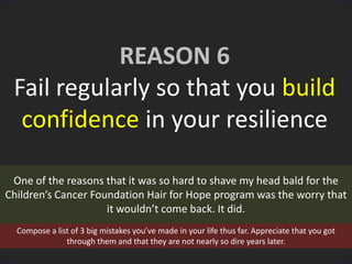 REASON 6
Fail regularly so that you build
confidence in your resilience
One of the reasons that it was so hard to shave my head bald for the
Children’s Cancer Foundation Hair for Hope program was the worry that
it wouldn’t come back. It did.
Compose a list of 3 big mistakes you’ve made in your life thus far. Appreciate that you got
through them and that they are not nearly so dire years later.
 