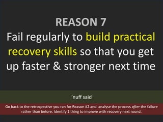 REASON 7
Fail regularly to build practical
recovery skills so that you get
up faster & stronger next time
‘nuff said
Go back to the retrospective you ran for Reason #2 and analyse the process after the failure
rather than before. Identify 1 thing to improve with recovery next round.
 