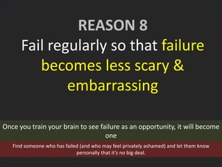 REASON 8
Fail regularly so that failure
becomes less scary &
embarrassing
Once you train your brain to see failure as an opportunity, it will become
one
Find someone who has failed (and who may feel privately ashamed) and let them know
personally that it’s no big deal.
 