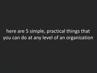 here are 5 simple, practical things that
you can do at any level of an organization
 