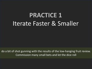 PRACTICE 1
Iterate Faster & Smaller
do a bit of shot gunning with the results of the low-hanging fruit review.
Commission many small bets and let the dice roll
 