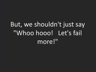 But, we shouldn't just say
"Whoo hooo! Let's fail
more!"
 