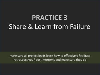PRACTICE 3
Share & Learn from Failure
make sure all project leads learn how to effectively facilitate
retrospectives / post-mortems and make sure they do
 