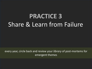 PRACTICE 3
Share & Learn from Failure
every year, circle back and review your library of post-mortems for
emergent themes
 