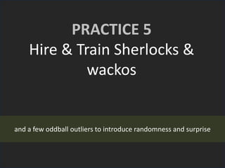 PRACTICE 5
Hire & Train Sherlocks &
wackos
and a few oddball outliers to introduce randomness and surprise
 
