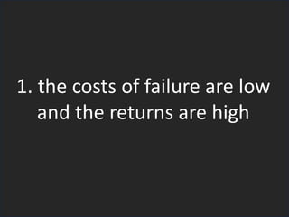 1. the costs of failure are low
and the returns are high
 