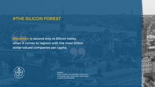 #THE SILICON FOREST
Stockholm is second only to Silicon Valley,
when it comes to regions with the most billion
dollar-valued companies per capita.
SOURCE:
(2016) CHASING THE UNICORN, A STUDY OF
STOCKHOLM MISTY MEADOWS, STOCKHOLM
SCHOOL OF ECONOMICS
 