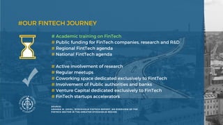 #OUR FINTECH JOURNEY
# Active involvement of research
# Regular meetups
# Coworking space dedicated exclusively to FintTech
# Involvement of Public authorities and banks
# Venture Capital dedicated exclusively to FinTech
# FinTech startups accelerators
# Academic training on FinTech
# Public funding for FinTech companies, research and R&D
# Regional FintTech agenda
# National FintTech agenda
SOURCE:
GROMEK M. (2018),  STOCKHOLM FINTECH REPORT. AN OVERVIEW OF THE
FINTECH SECTOR IN THE GREATER STOCKHOLM REGION
 