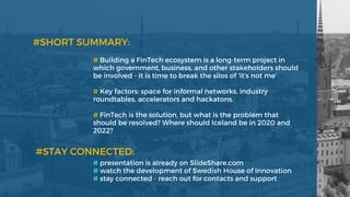 # Building a FinTech ecosystem is a long-term project in
which government, business, and other stakeholders should
be involved - it is time to break the silos of 'it's not me'
# Key factors: space for informal networks, industry
roundtables, accelerators and hackatons. 
# FinTech is the solution, but what is the problem that
should be resolved? Where should Iceland be in 2020 and
2022? 
#SHORT SUMMARY: 
# presentation is already on SlideShare.com  
# watch the development of Swedish House of Innovation
# stay connected - reach out for contacts and support 
#STAY CONNECTED:  
 