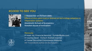 # Researcher on FinTech (SSE) 
Effects of end-users trust or distrust on technology adoption in
information systems
Stockholm School of Economics 
Swedish House of Innovation 
Prevously: 
# Head. Int. Financial Services - FundedByMe.com 
# Country Head - FinTech Rocket Internet 
# Trainer Securities Commission Malaysia
## Travel Book author (in the future :)
#GOOD TO SEE YOU 
 