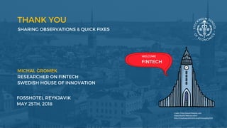 THANK YOU
SHARING OBSERVATIONS & QUICK FIXES  
MICHAL GROMEK 
RESEARCHER ON FINTECH
SWEDISH HOUSE OF INNOVATION 
FOSSHOTEL REYKJAVIK
MAY 25TH, 2018
WELCOME
FINTECH
Credit: http://www.freepik.com
https://www.flaticon.com/
http://creativecommons.org/licenses/by/3.0/
 