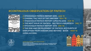# STOCKHOLM FINTECH REPORT 2015 - JUN '15
# CHASING THE TALE OF THE UNICORN - MAY '16 
# STOCKHOLM FINTECH REPORT (UPDATE) 2016 - JUN '16
# THE NEXT WAVE OF FINTECH - REGTECH & INSURTECH - DEC '17
# STOCKHOLM FINTECH REPORT 2018- JAN '18
# THE RISE AND DEVELOPMENT OF FINTECH, ACCOUNTS OF
DISRUPTION FROM SWEDEN AND BEYOND - BOOK -  MAR '18
(OPEN ACCESS) 
 
#CONTINUOUS OBSERVATION OF FINTECH
CENTER FOR STRATEGY AND COMPETITIVENESS
WAS FOUNDED IN 2005
AND FOCUSES ON FIVE RESEARCH TRACKS: STRATEGY & MARKET SYSTEMS,
INTERNATIONAL BUSINESS, KNOWLEDGE IN NETWORKS,  CLUSTERS, AND
COMPETITIVENESS POLICY. 
 