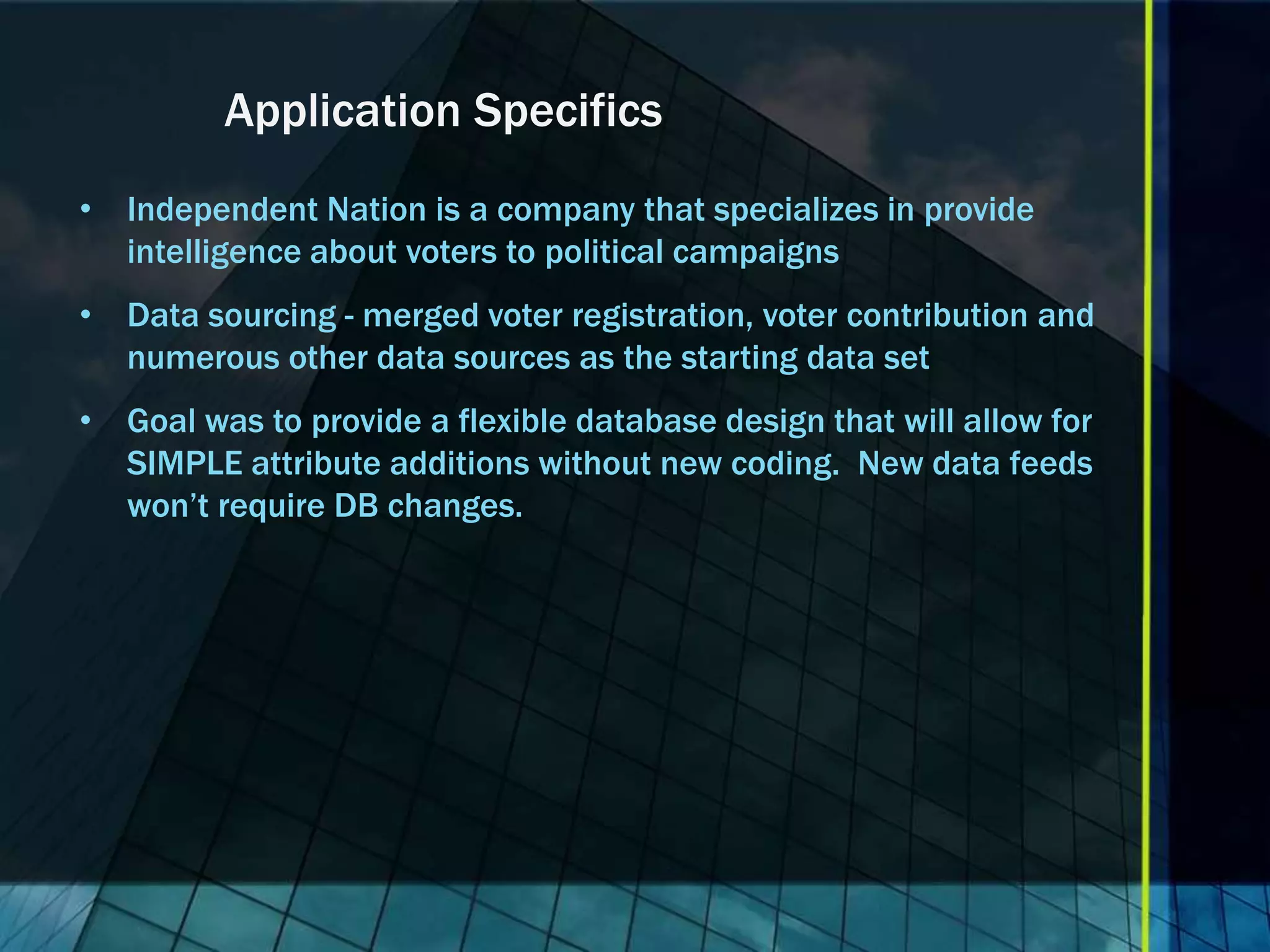 Application Specifics • Independent Nation is a company that specializes in provide intelligence about voters to political campaigns • Data sourcing - merged voter registration, voter contribution and numerous other data sources as the starting data set • Goal was to provide a flexible database design that will allow for SIMPLE attribute additions without new coding. New data feeds won’t require DB changes. 