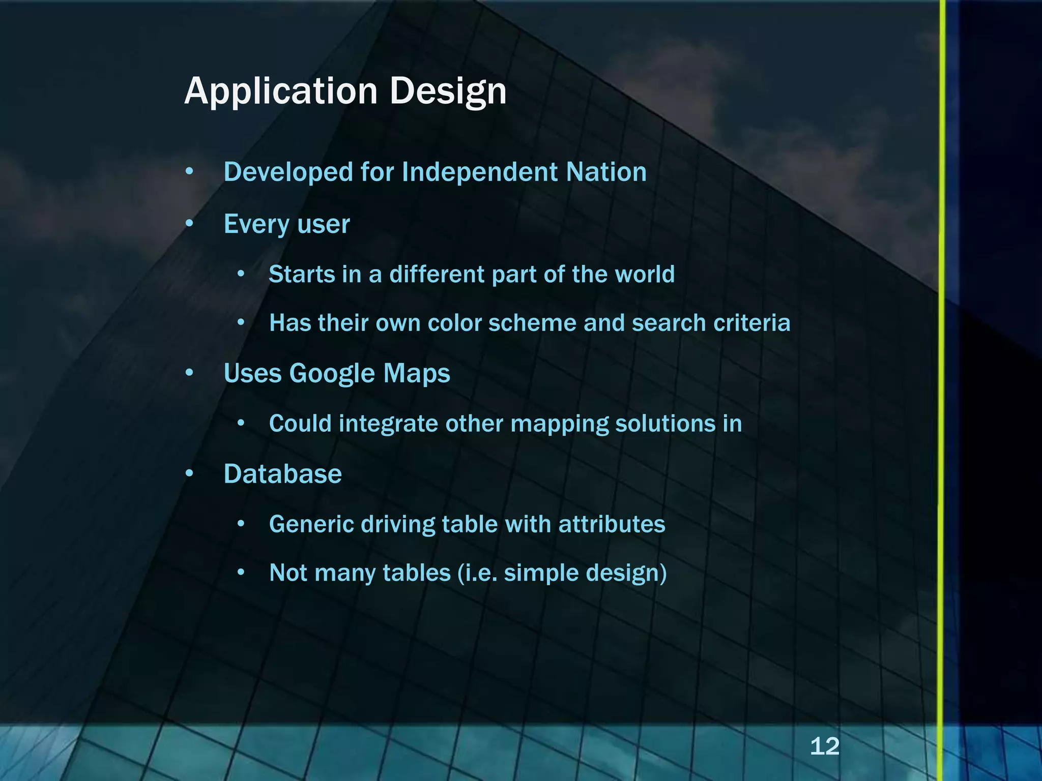 Application Design • Developed for Independent Nation • Every user • Starts in a different part of the world • Has their own color scheme and search criteria • Uses Google Maps • Could integrate other mapping solutions in • Database • Generic driving table with attributes • Not many tables (i.e. simple design) 12 