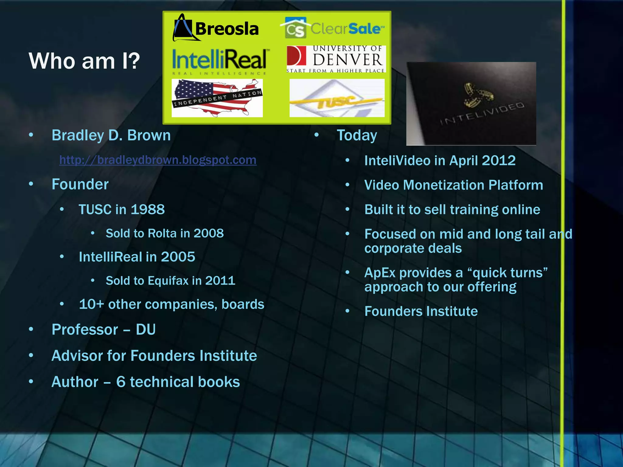 Who am I? • Bradley D. Brown • Today http://bradleydbrown.blogspot.com • InteliVideo in April 2012 • Founder • Video Monetization Platform • TUSC in 1988 • Built it to sell training online • Sold to Rolta in 2008 • Focused on mid and long tail and corporate deals • IntelliReal in 2005 • ApEx provides a “quick turns” • Sold to Equifax in 2011 approach to our offering • 10+ other companies, boards • Founders Institute • Professor – DU • Advisor for Founders Institute • Author – 6 technical books 