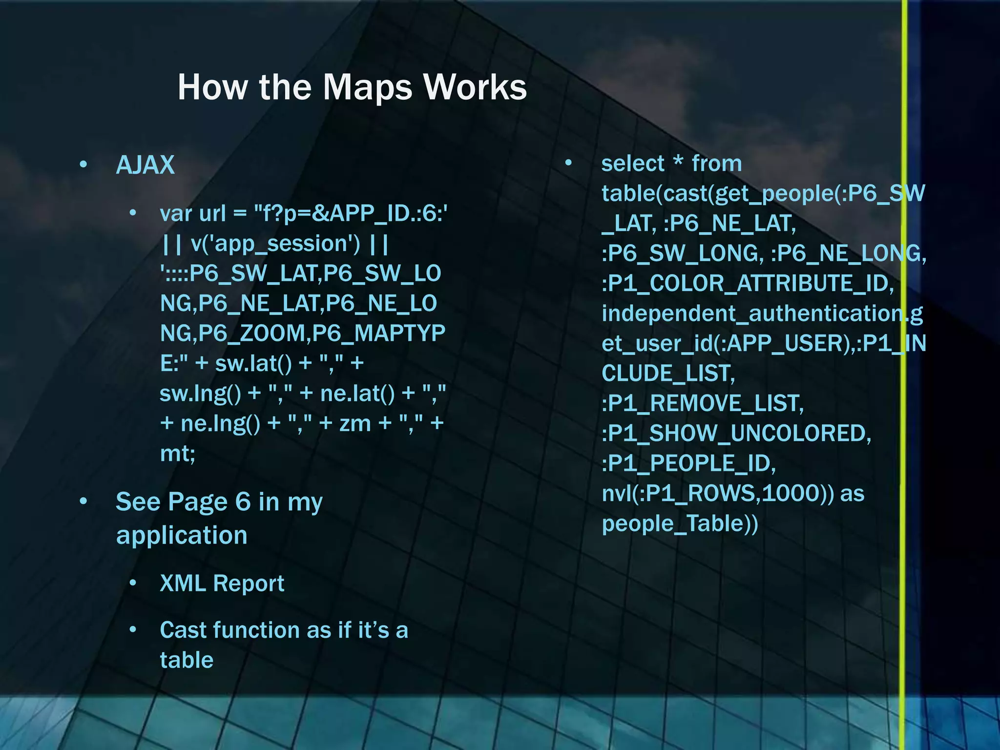 How the Maps Works • AJAX • select * from table(cast(get_people(:P6_SW • var url = "f?p=&APP_ID.:6:' _LAT, :P6_NE_LAT, || v('app_session') || :P6_SW_LONG, :P6_NE_LONG, '::::P6_SW_LAT,P6_SW_LO :P1_COLOR_ATTRIBUTE_ID, NG,P6_NE_LAT,P6_NE_LO independent_authentication.g NG,P6_ZOOM,P6_MAPTYP et_user_id(:APP_USER),:P1_IN E:" + sw.lat() + "," + CLUDE_LIST, sw.lng() + "," + ne.lat() + "," :P1_REMOVE_LIST, + ne.lng() + "," + zm + "," + :P1_SHOW_UNCOLORED, mt; :P1_PEOPLE_ID, • See Page 6 in my nvl(:P1_ROWS,1000)) as people_Table)) application • XML Report • Cast function as if it’s a table 
