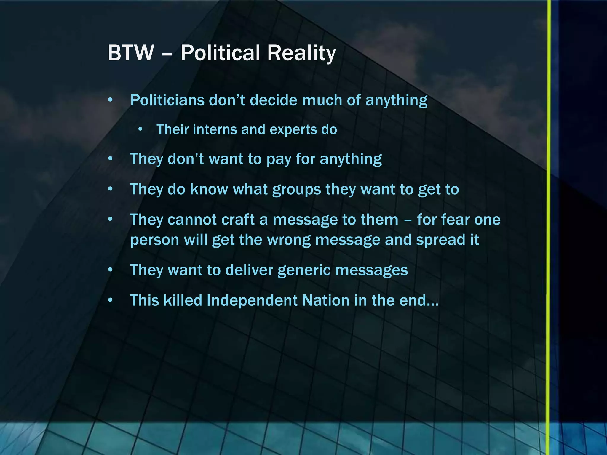 BTW – Political Reality • Politicians don’t decide much of anything • Their interns and experts do • They don’t want to pay for anything • They do know what groups they want to get to • They cannot craft a message to them – for fear one person will get the wrong message and spread it • They want to deliver generic messages • This killed Independent Nation in the end… 