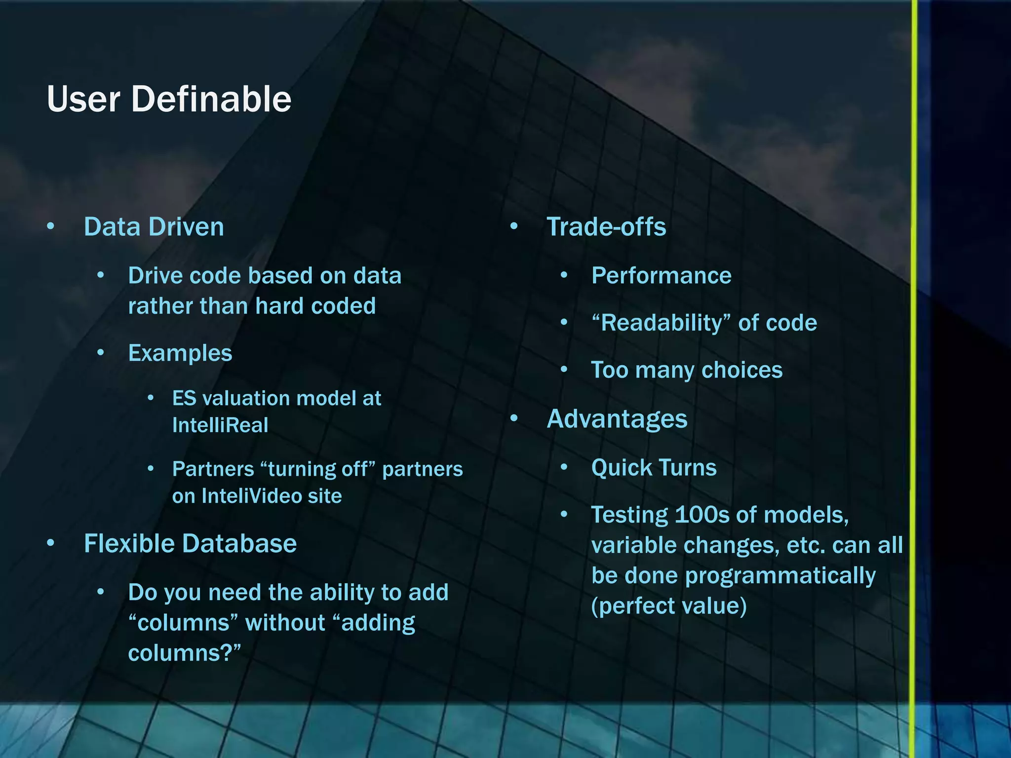 User Definable • Data Driven • Trade-offs • Drive code based on data • Performance rather than hard coded • “Readability” of code • Examples • Too many choices • ES valuation model at IntelliReal • Advantages • Partners “turning off” partners • Quick Turns on InteliVideo site • Testing 100s of models, • Flexible Database variable changes, etc. can all be done programmatically • Do you need the ability to add (perfect value) “columns” without “adding columns?” 
