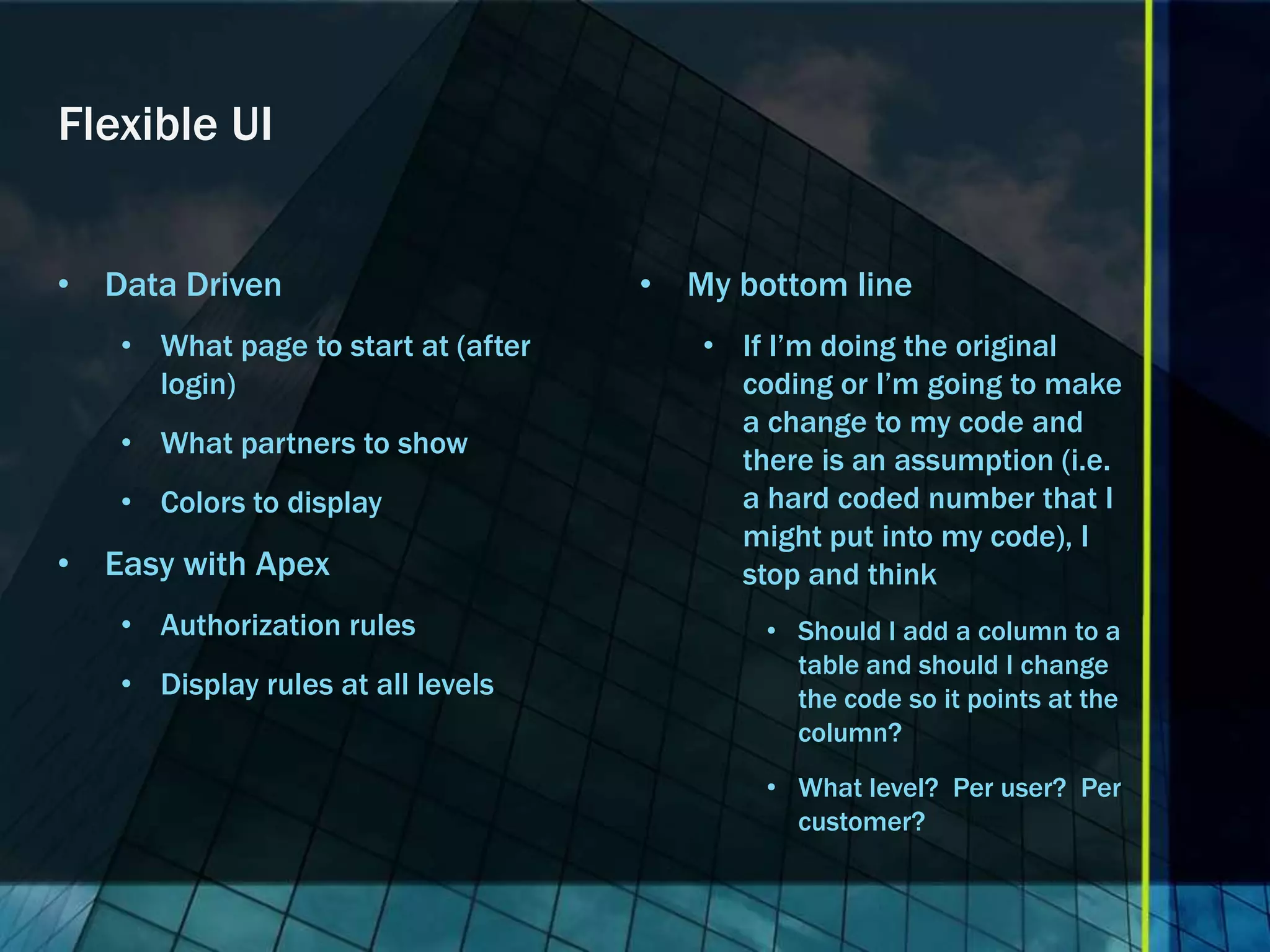 Flexible UI • Data Driven • My bottom line • What page to start at (after • If I’m doing the original login) coding or I’m going to make a change to my code and • What partners to show there is an assumption (i.e. • Colors to display a hard coded number that I might put into my code), I • Easy with Apex stop and think • Authorization rules • Should I add a column to a table and should I change • Display rules at all levels the code so it points at the column? • What level? Per user? Per customer? 
