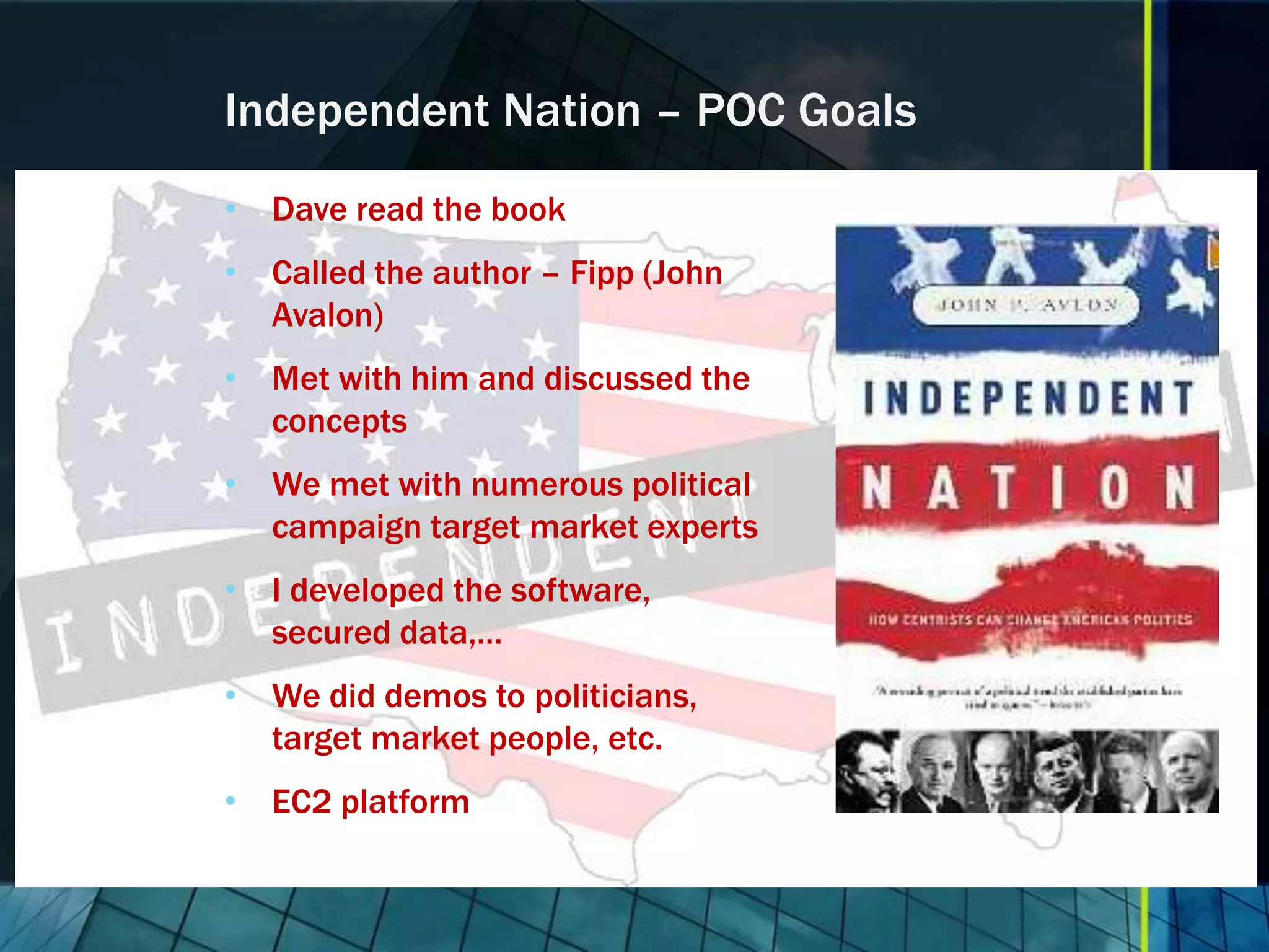 Independent Nation – POC Goals • Dave read the book • Called the author – Fipp (John Avalon) • Met with him and discussed the concepts • We met with numerous political campaign target market experts • I developed the software, secured data,… • We did demos to politicians, target market people, etc. • EC2 platform 