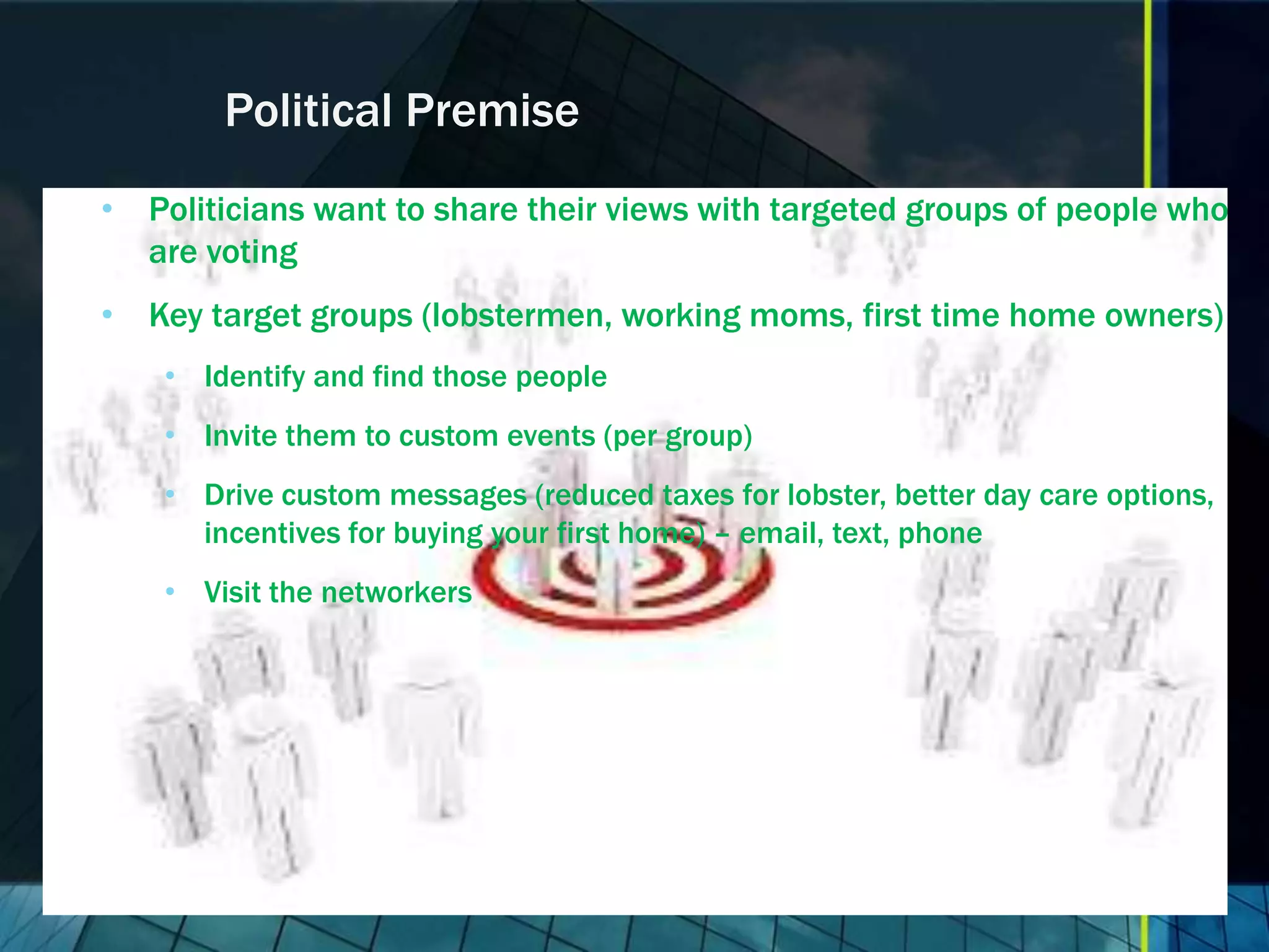 Political Premise • Politicians want to share their views with targeted groups of people who are voting • Key target groups (lobstermen, working moms, first time home owners) • Identify and find those people • Invite them to custom events (per group) • Drive custom messages (reduced taxes for lobster, better day care options, incentives for buying your first home) – email, text, phone • Visit the networkers 