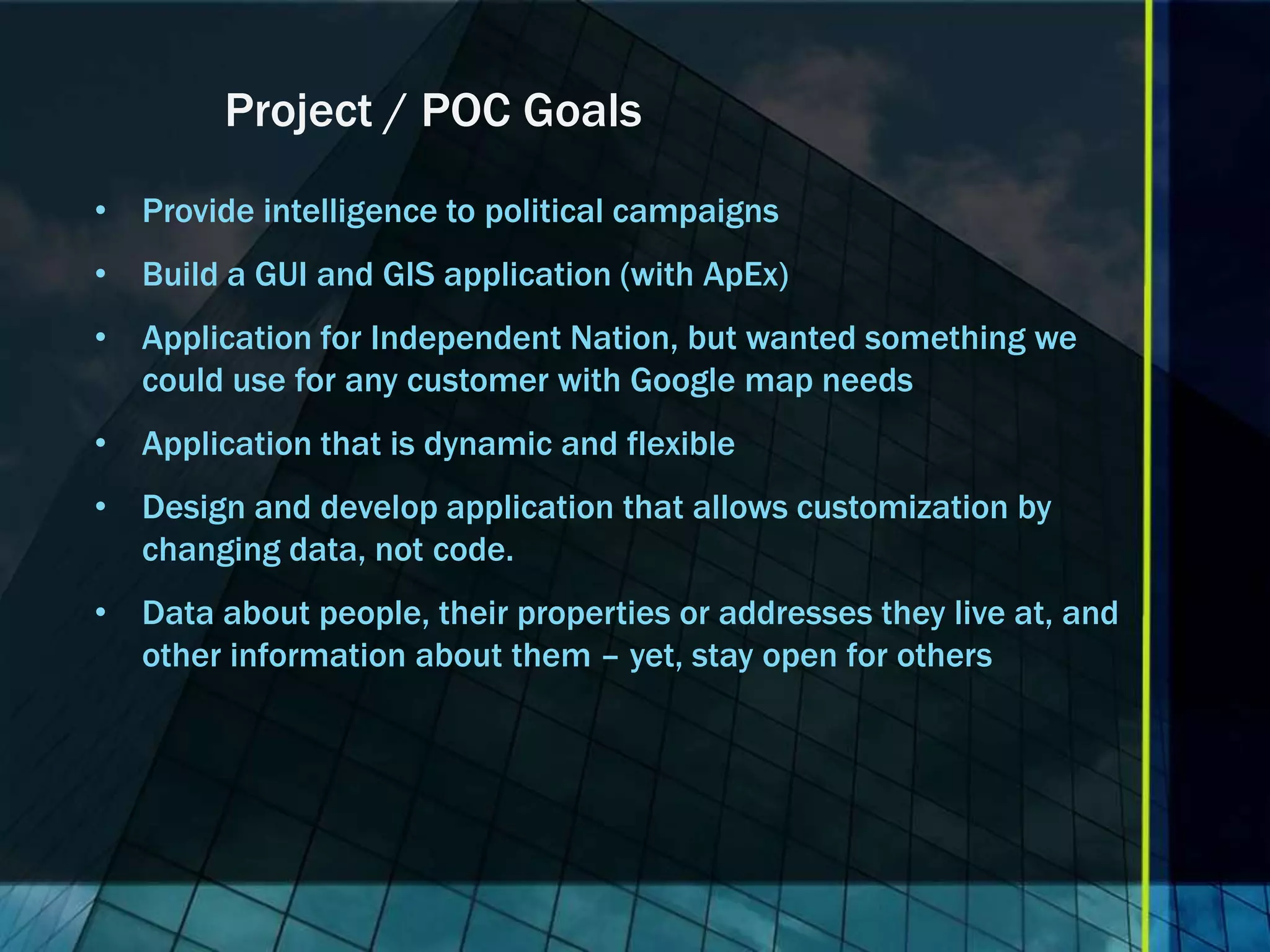 Project / POC Goals • Provide intelligence to political campaigns • Build a GUI and GIS application (with ApEx) • Application for Independent Nation, but wanted something we could use for any customer with Google map needs • Application that is dynamic and flexible • Design and develop application that allows customization by changing data, not code. • Data about people, their properties or addresses they live at, and other information about them – yet, stay open for others 