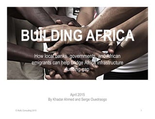 BUILDING AFRICA
How local banks, governments, and African
emigrants can help bridge Africa infrastructure
funding gap
April 2015
By Khadar Ahmed and Serge Ouedraogo
© Rollo Consulting 2015 1
 