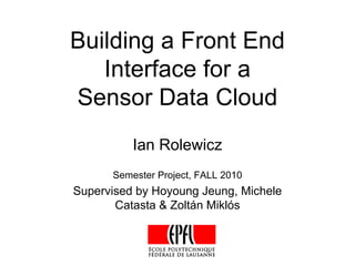 Building a Front End
   Interface for a
Sensor Data Cloud
          Ian Rolewicz
      Semester Project, FALL 2010
Supervised by Hoyoung Jeung, Michele
       Catasta & Zoltán Miklós
 
