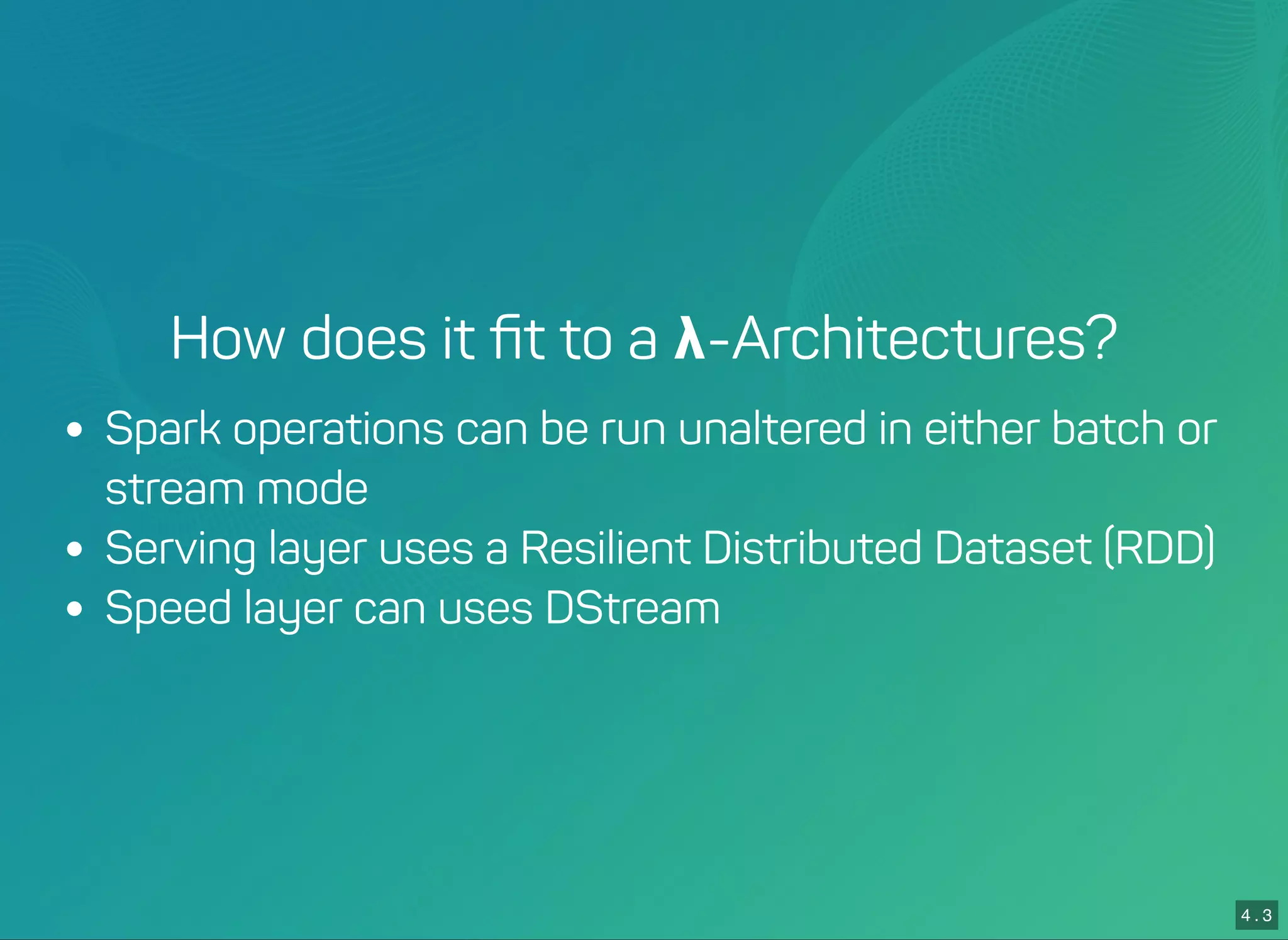 4 . 2
4 . 3
How does it ﬁt to a λ-Architectures?
Spark operations can be run unaltered in either batch or
stream mode
Serving layer uses a Resilient Distributed Dataset (RDD)
Speed layer can uses DStream
 