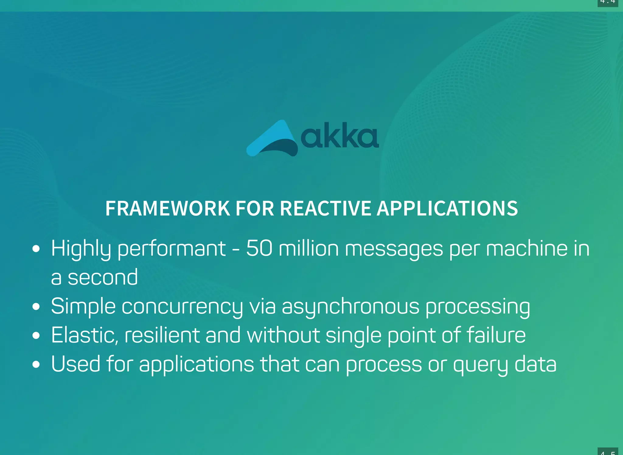 4 . 4
FRAMEWORK FOR REACTIVE APPLICATIONS
Highly performant - 50 million messages per machine in
a second
Simple concurrency via asynchronous processing
Elastic, resilient and without single point of failure
Used for applications that can process or query data
 