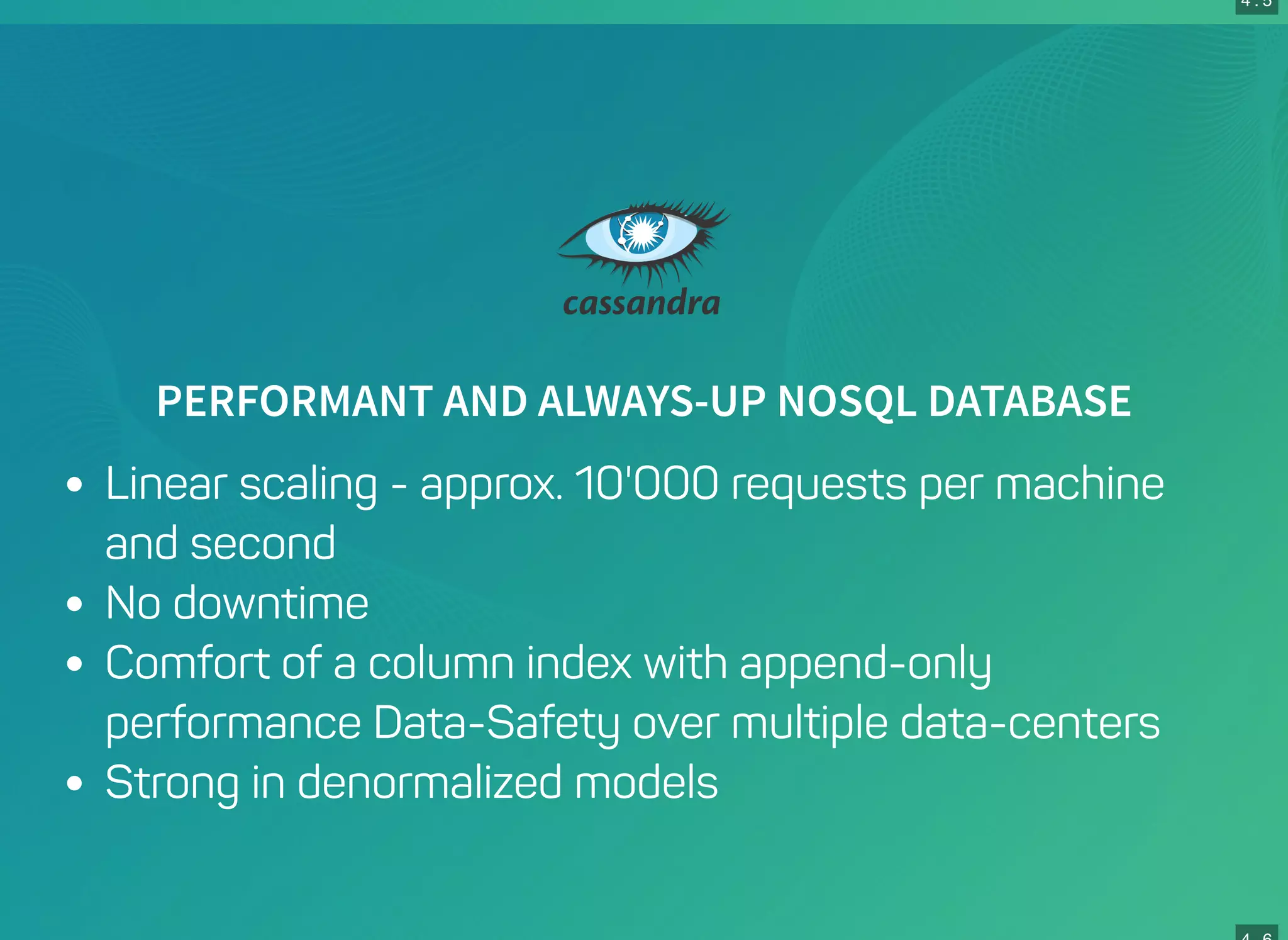 4 . 5
PERFORMANT AND ALWAYS-UP NOSQL DATABASE
Linear scaling - approx. 10'000 requests per machine
and second
No downtime
Comfort of a column index with append-only
performance Data-Safety over multiple data-centers
Strong in denormalized models
 