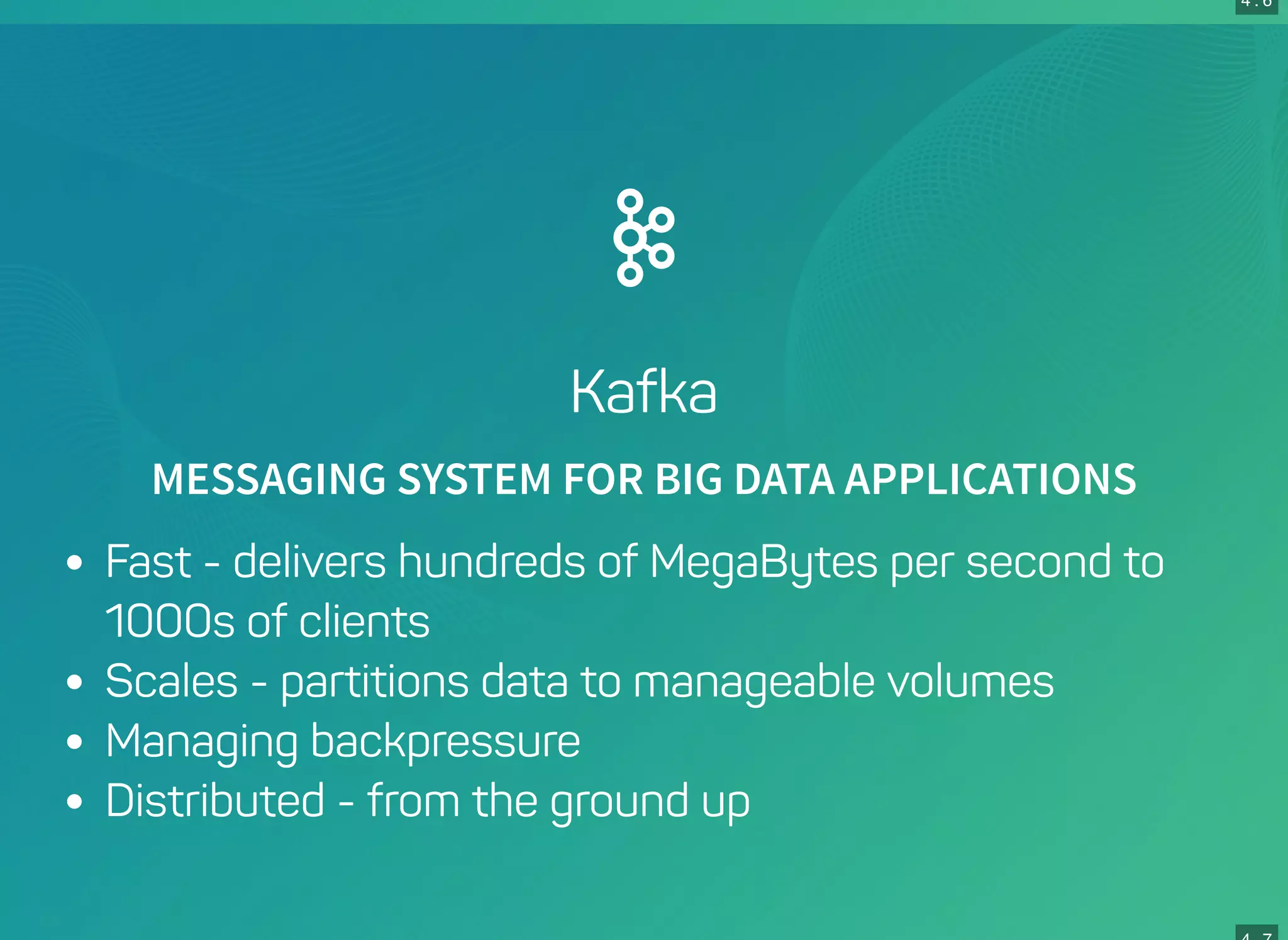 4 . 6
Kafka
MESSAGING SYSTEM FOR BIG DATA APPLICATIONS
Fast - delivers hundreds of MegaBytes per second to
1000s of clients
Scales - partitions data to manageable volumes
Managing backpressure
Distributed - from the ground up
 