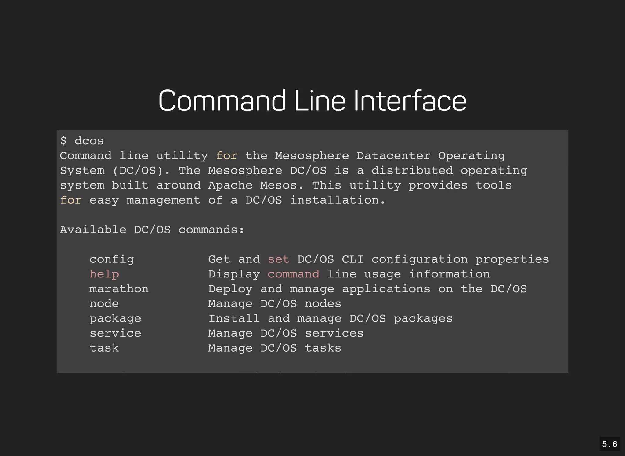 5 . 6
Command Line Interface
$ dcos
Command line utility for the Mesosphere Datacenter Operating
System (DC/OS). The Mesosphere DC/OS is a distributed operating
system built around Apache Mesos. This utility provides tools
for easy management of a DC/OS installation.
Available DC/OS commands:
config Get and set DC/OS CLI configuration properties
help Display command line usage information
marathon Deploy and manage applications on the DC/OS
node Manage DC/OS nodes
package Install and manage DC/OS packages
service Manage DC/OS services
task Manage DC/OS tasks
Get detailed command description with 'dcos <command> --help'.
 