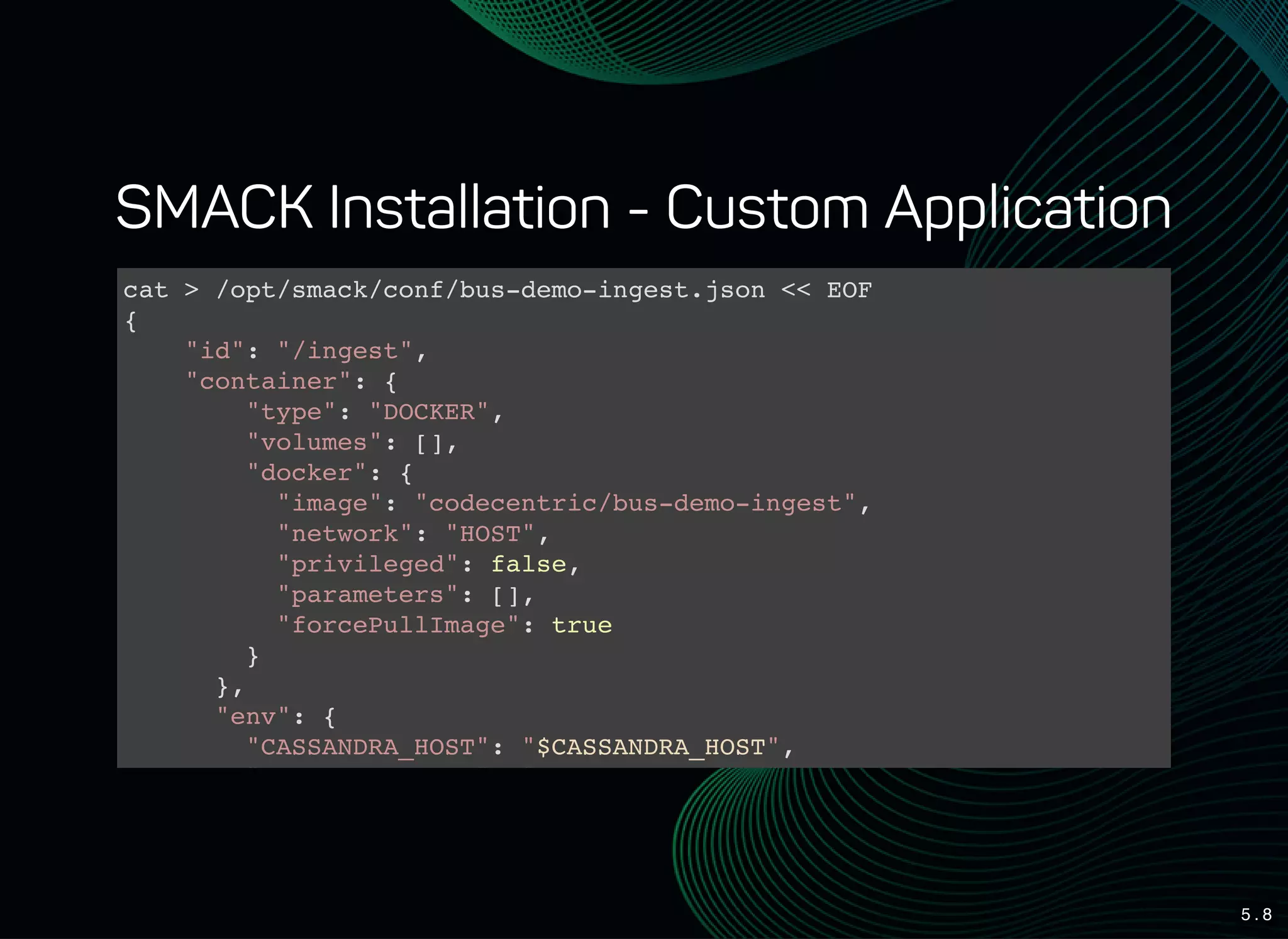 5 . 8
SMACK Installation - Custom Application
cat > /opt/smack/conf/bus-demo-ingest.json << EOF
{
"id": "/ingest",
"container": {
"type": "DOCKER",
"volumes": [],
"docker": {
"image": "codecentric/bus-demo-ingest",
"network": "HOST",
"privileged": false,
"parameters": [],
"forcePullImage": true
}
},
"env": {
"CASSANDRA_HOST": "$CASSANDRA_HOST",
"CASSANDRA_PORT": "$CASSANDRA_PORT",
 