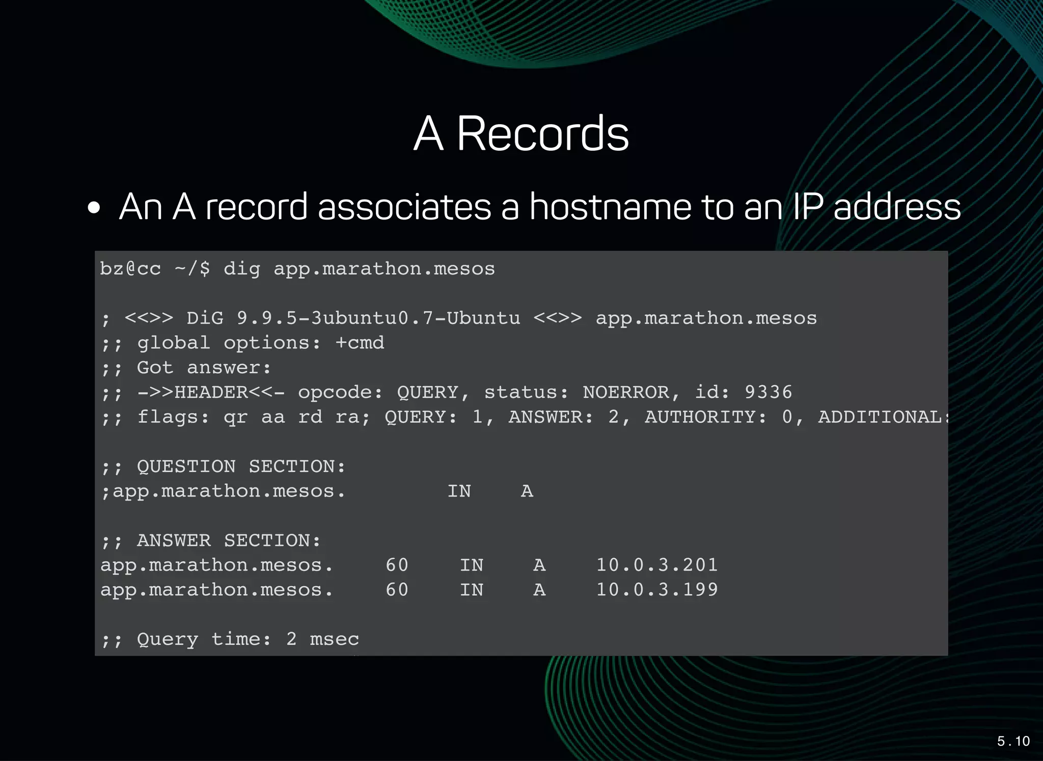 5 . 10
A Records
An A record associates a hostname to an IP address
bz@cc ~/$ dig app.marathon.mesos
; <<>> DiG 9.9.5-3ubuntu0.7-Ubuntu <<>> app.marathon.mesos
;; global options: +cmd
;; Got answer:
;; ->>HEADER<<- opcode: QUERY, status: NOERROR, id: 9336
;; flags: qr aa rd ra; QUERY: 1, ANSWER: 2, AUTHORITY: 0, ADDITIONAL: 0
;; QUESTION SECTION:
;app.marathon.mesos. IN A
;; ANSWER SECTION:
app.marathon.mesos. 60 IN A 10.0.3.201
app.marathon.mesos. 60 IN A 10.0.3.199
;; Query time: 2 msec
;; SERVER: 10.0.5.98#53(10.0.5.98)
 