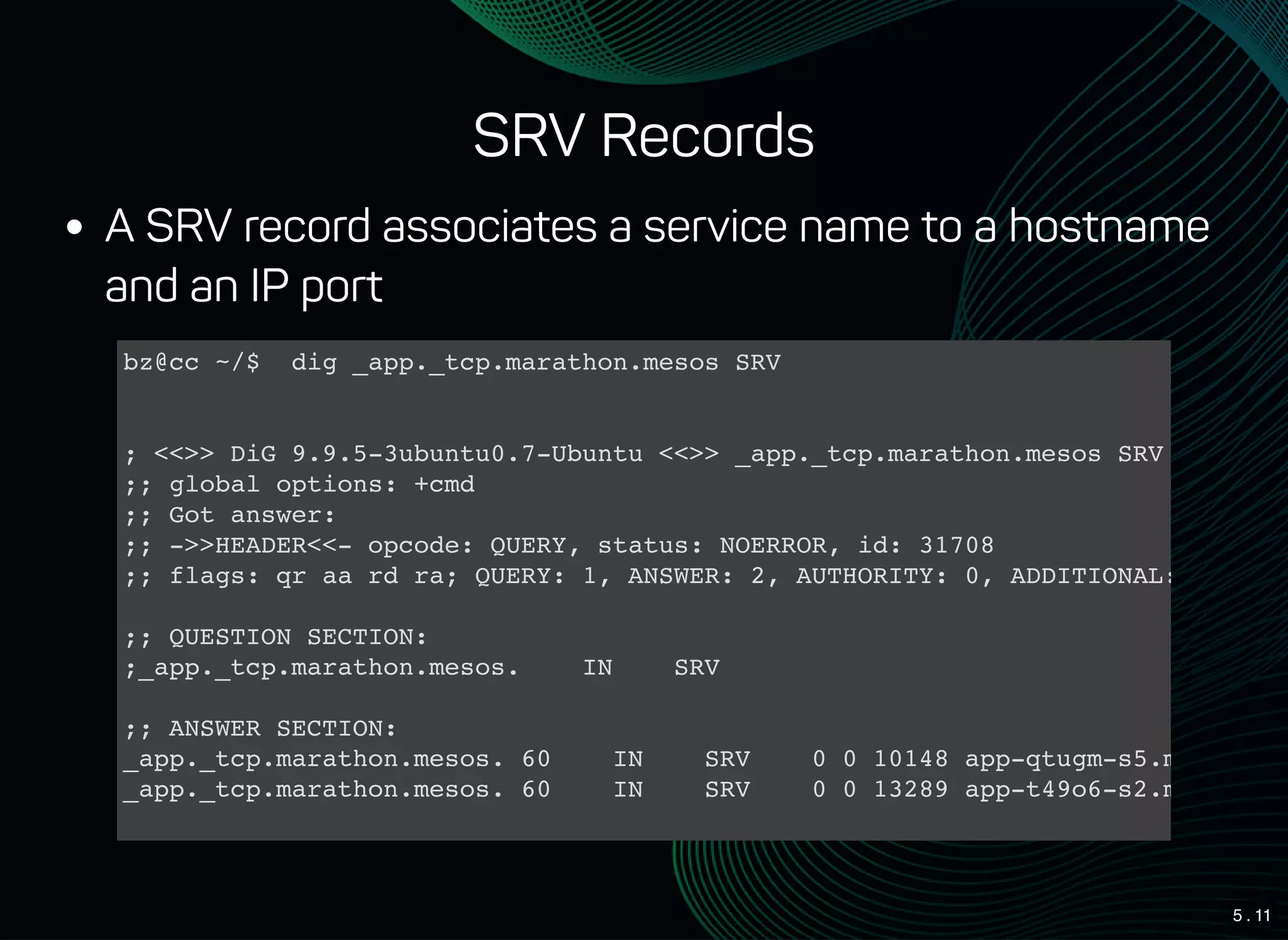 5 . 11
SRV Records
A SRV record associates a service name to a hostname
and an IP port
bz@cc ~/$ dig _app._tcp.marathon.mesos SRV
; <<>> DiG 9.9.5-3ubuntu0.7-Ubuntu <<>> _app._tcp.marathon.mesos SRV
;; global options: +cmd
;; Got answer:
;; ->>HEADER<<- opcode: QUERY, status: NOERROR, id: 31708
;; flags: qr aa rd ra; QUERY: 1, ANSWER: 2, AUTHORITY: 0, ADDITIONAL: 2
;; QUESTION SECTION:
;_app._tcp.marathon.mesos. IN SRV
;; ANSWER SECTION:
_app._tcp.marathon.mesos. 60 IN SRV 0 0 10148 app-qtugm-s5.marathon.
_app._tcp.marathon.mesos. 60 IN SRV 0 0 13289 app-t49o6-s2.marathon.
;; ADDITIONAL SECTION:
 