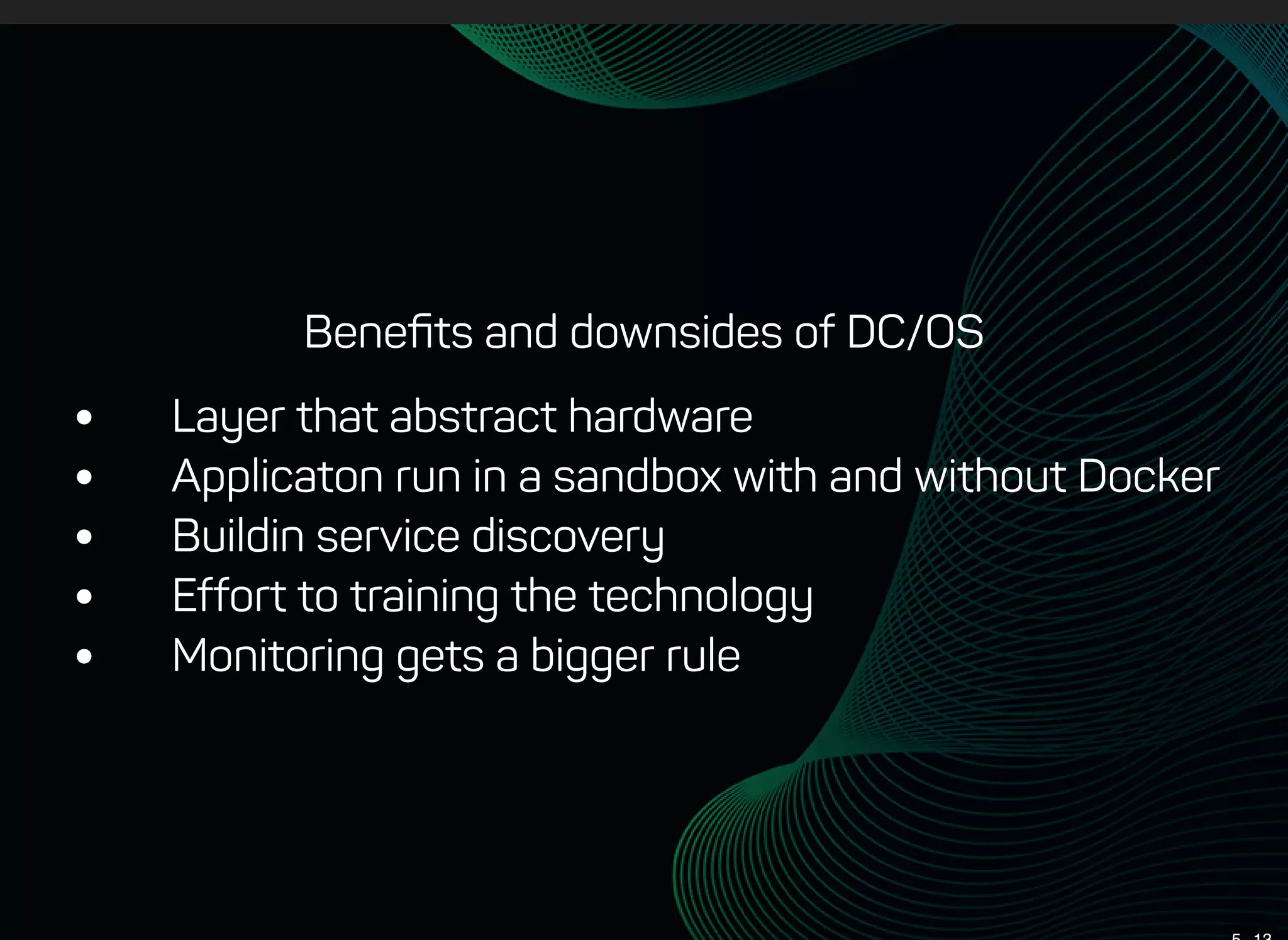Beneﬁts and downsides of DC/OS
 Layer that abstract hardware
 Applicaton run in a sandbox with and without Docker
 Buildin service discovery
 Effort to training the technology
 Monitoring gets a bigger rule
 