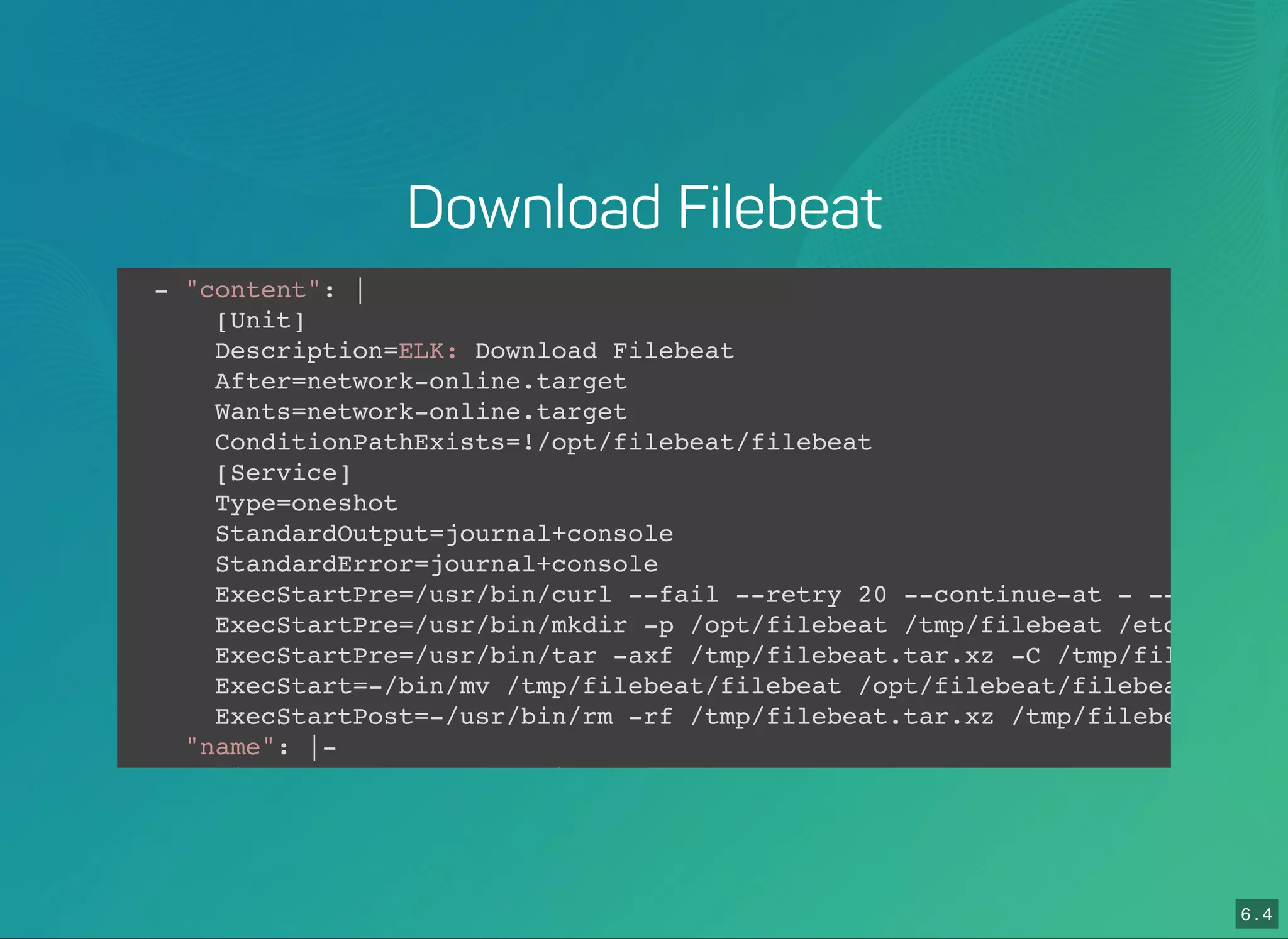 6 . 4
Download Filebeat
- "content": |
[Unit]
Description=ELK: Download Filebeat
After=network-online.target
Wants=network-online.target
ConditionPathExists=!/opt/filebeat/filebeat
[Service]
Type=oneshot
StandardOutput=journal+console
StandardError=journal+console
ExecStartPre=/usr/bin/curl --fail --retry 20 --continue-at - --location
ExecStartPre=/usr/bin/mkdir -p /opt/filebeat /tmp/filebeat /etc/filebea
ExecStartPre=/usr/bin/tar -axf /tmp/filebeat.tar.xz -C /tmp/filebeat --
ExecStart=-/bin/mv /tmp/filebeat/filebeat /opt/filebeat/filebeat
ExecStartPost=-/usr/bin/rm -rf /tmp/filebeat.tar.xz /tmp/filebeat
"name": |-
filebeat-download.service
 