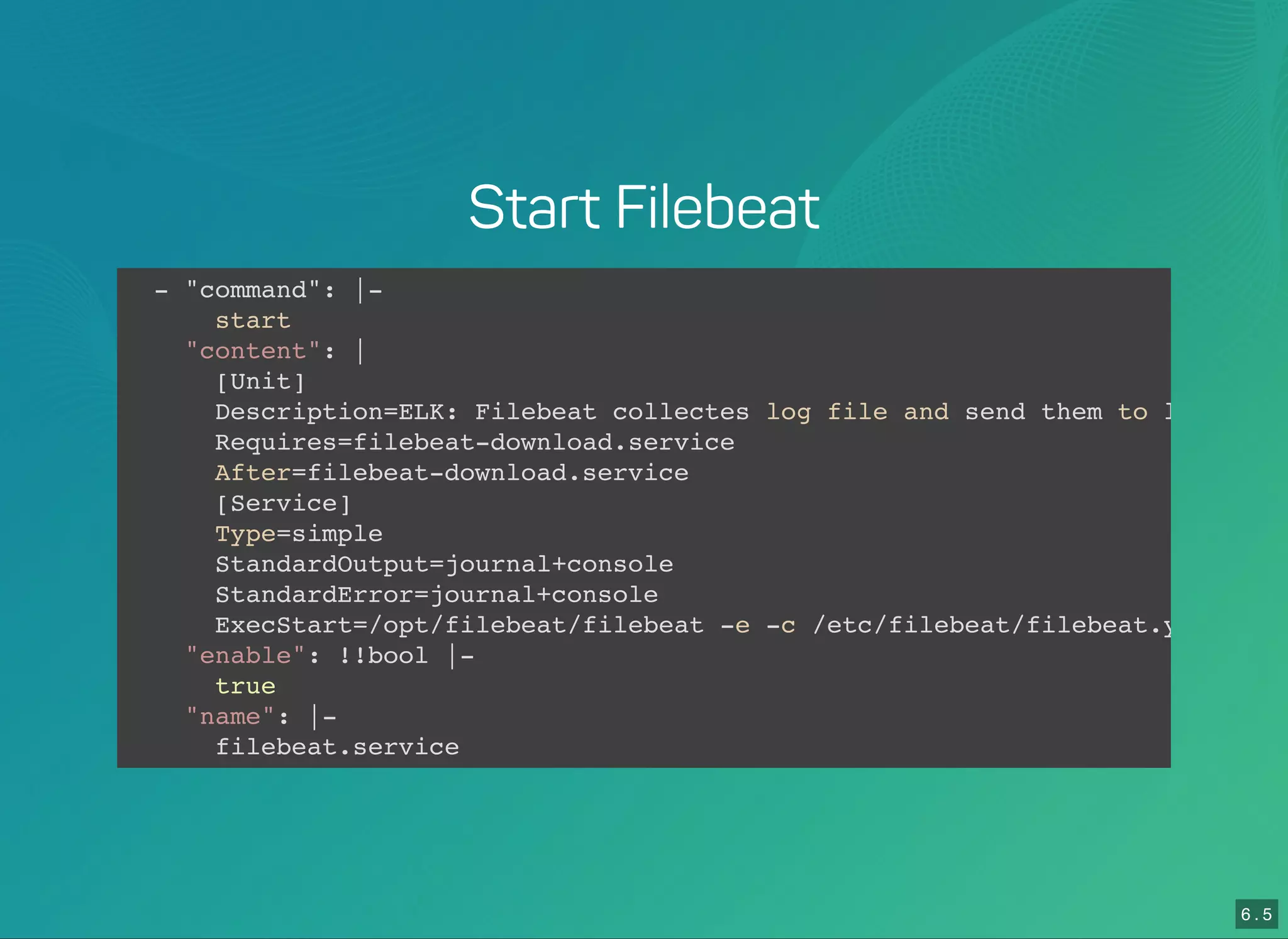 6 . 5
Start Filebeat
- "command": |-
start
"content": |
[Unit]
Description=ELK: Filebeat collectes log file and send them to logstash
Requires=filebeat-download.service
After=filebeat-download.service
[Service]
Type=simple
StandardOutput=journal+console
StandardError=journal+console
ExecStart=/opt/filebeat/filebeat -e -c /etc/filebeat/filebeat.yml -
"enable": !!bool |-
true
"name": |-
filebeat.service
 