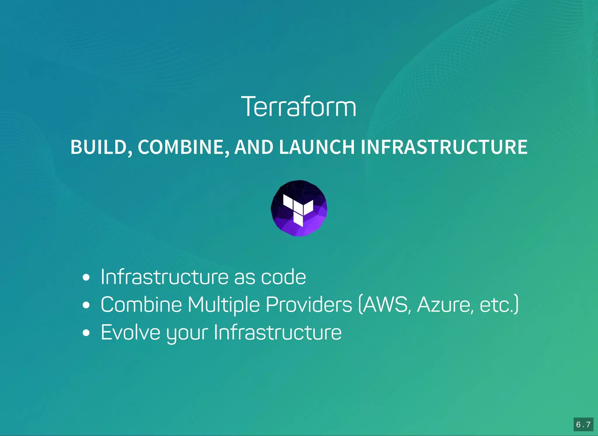 6 . 7
Terraform
BUILD, COMBINE, AND LAUNCH INFRASTRUCTURE
Infrastructure as code
Combine Multiple Providers (AWS, Azure, etc.)
Evolve your Infrastructure
 