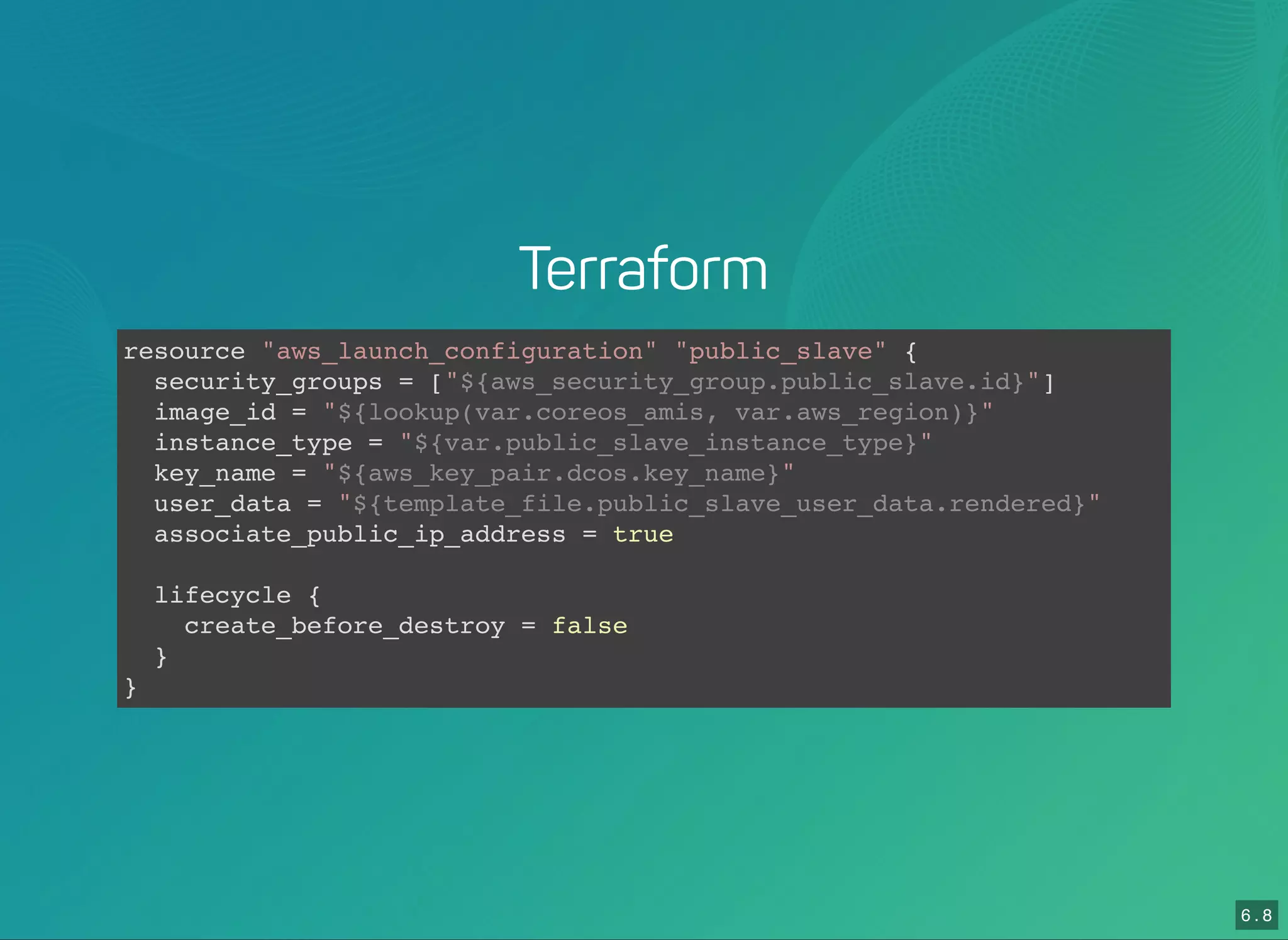 6 . 8
Terraform
resource "aws_launch_configuration" "public_slave" {
security_groups = ["${aws_security_group.public_slave.id}"]
image_id = "${lookup(var.coreos_amis, var.aws_region)}"
instance_type = "${var.public_slave_instance_type}"
key_name = "${aws_key_pair.dcos.key_name}"
user_data = "${template_file.public_slave_user_data.rendered}"
associate_public_ip_address = true
lifecycle {
create_before_destroy = false
}
}
 