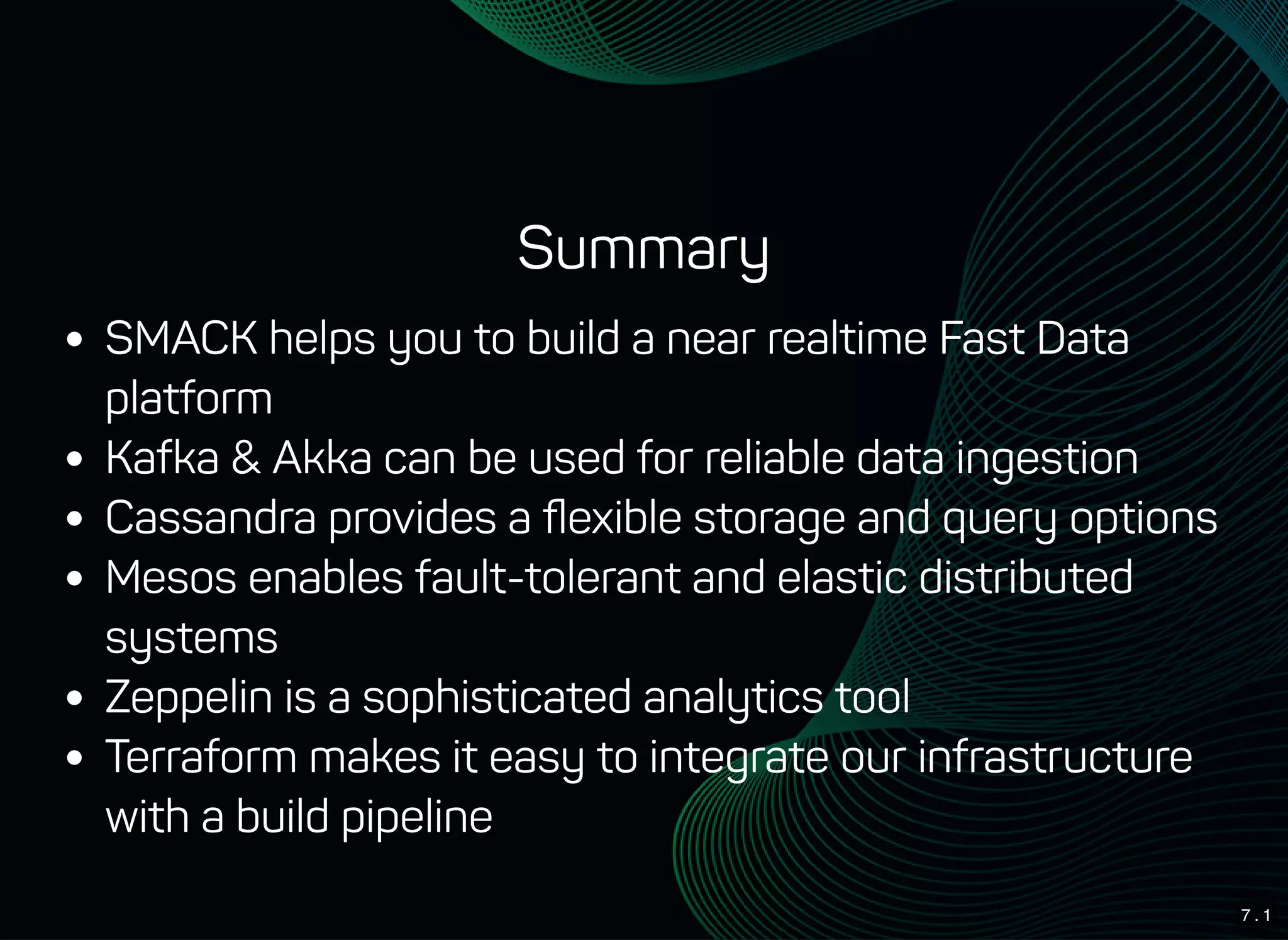 7 . 1
Summary
SMACK helps you to build a near realtime Fast Data
platform
Kafka & Akka can be used for reliable data ingestion
Cassandra provides a ﬂexible storage and query options
Mesos enables fault-tolerant and elastic distributed
systems
Zeppelin is a sophisticated analytics tool
Terraform makes it easy to integrate our infrastructure
with a build pipeline
 