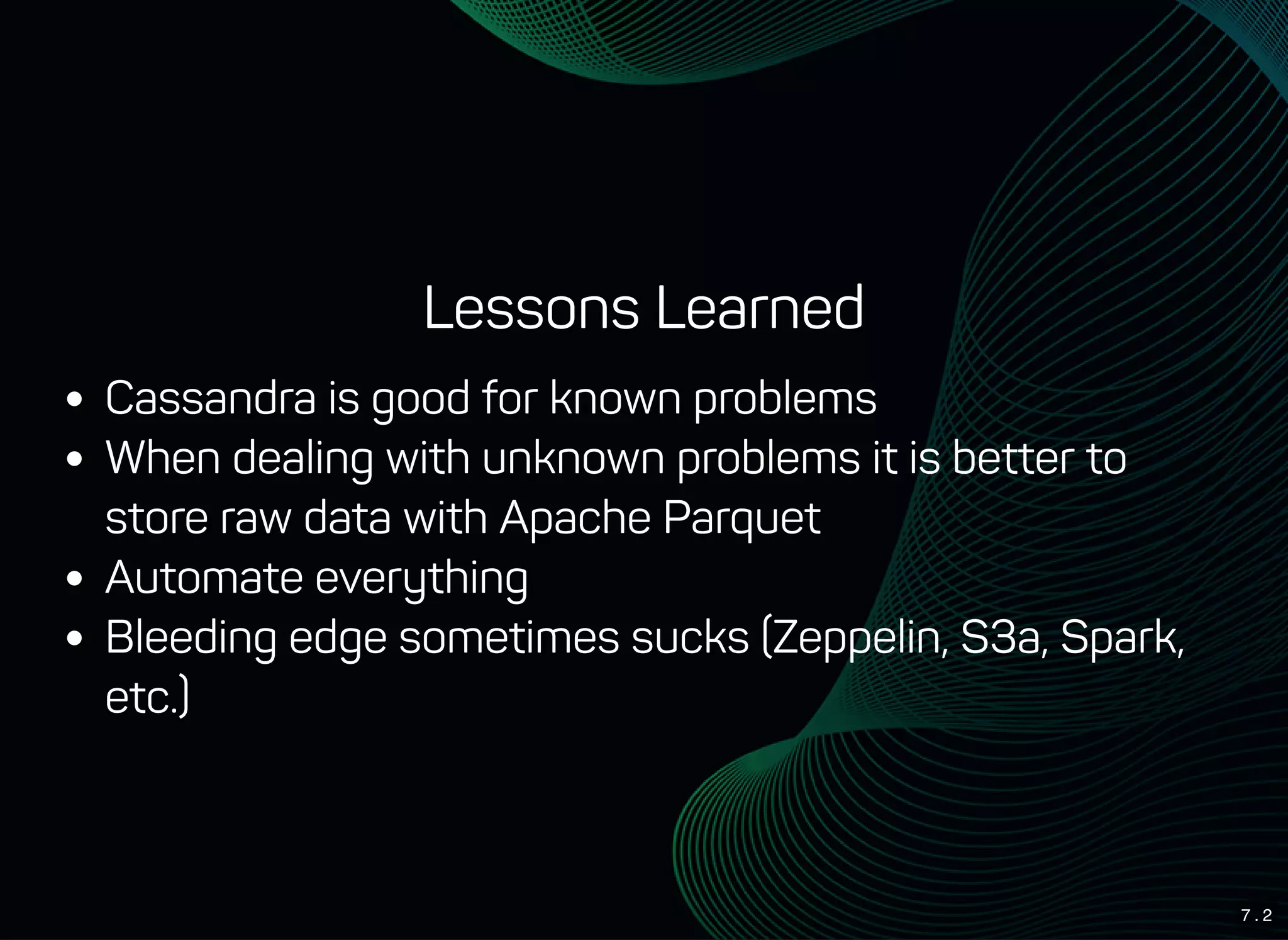7 . 2
Lessons Learned
Cassandra is good for known problems
When dealing with unknown problems it is better to
store raw data with Apache Parquet
Automate everything
Bleeding edge sometimes sucks (Zeppelin, S3a, Spark,
etc.)
 