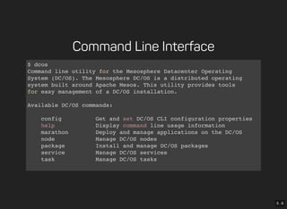 5 . 6
Command Line Interface
$ dcos
Command line utility for the Mesosphere Datacenter Operating
System (DC/OS). The Mesosphere DC/OS is a distributed operating
system built around Apache Mesos. This utility provides tools
for easy management of a DC/OS installation.
Available DC/OS commands:
config Get and set DC/OS CLI configuration properties
help Display command line usage information
marathon Deploy and manage applications on the DC/OS
node Manage DC/OS nodes
package Install and manage DC/OS packages
service Manage DC/OS services
task Manage DC/OS tasks
Get detailed command description with 'dcos <command> --help'.
 