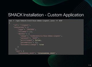 5 . 8
SMACK Installation - Custom Application
cat > /opt/smack/conf/bus-demo-ingest.json << EOF
{
"id": "/ingest",
"container": {
"type": "DOCKER",
"volumes": [],
"docker": {
"image": "codecentric/bus-demo-ingest",
"network": "HOST",
"privileged": false,
"parameters": [],
"forcePullImage": true
}
},
"env": {
"CASSANDRA_HOST": "$CASSANDRA_HOST",
"CASSANDRA_PORT": "$CASSANDRA_PORT",
 